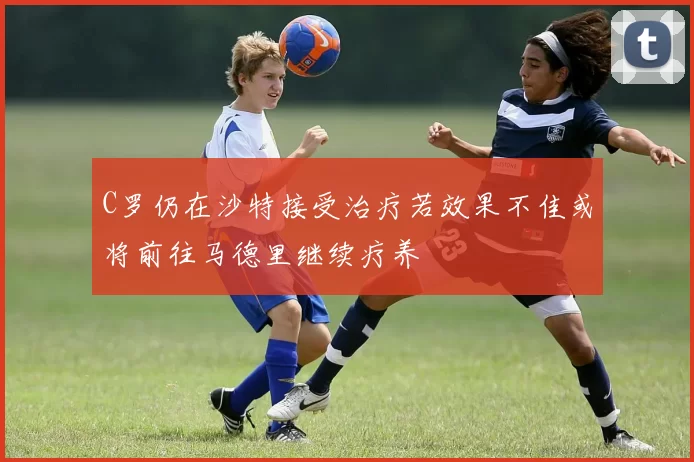 C罗仍在沙特接受治疗若效果不佳或将前往马德里继续疗养