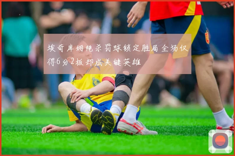 埃奇库姆绝杀罚球锁定胜局全场仅得6分2板却成关键英雄