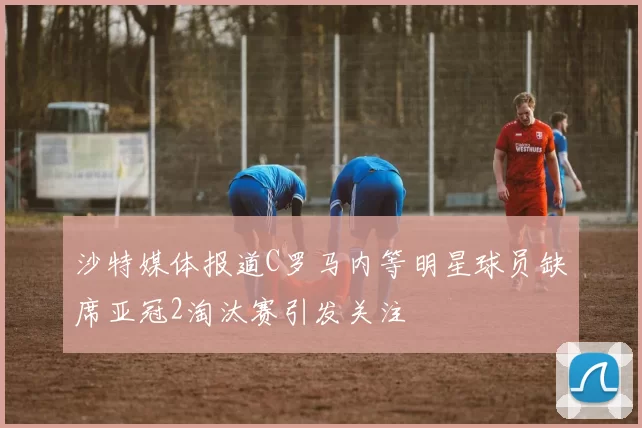 沙特媒体报道C罗马内等明星球员缺席亚冠2淘汰赛引发关注
