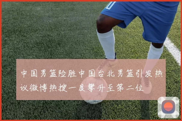 中国男篮险胜中国台北男篮引发热议微博热搜一度攀升至第二位