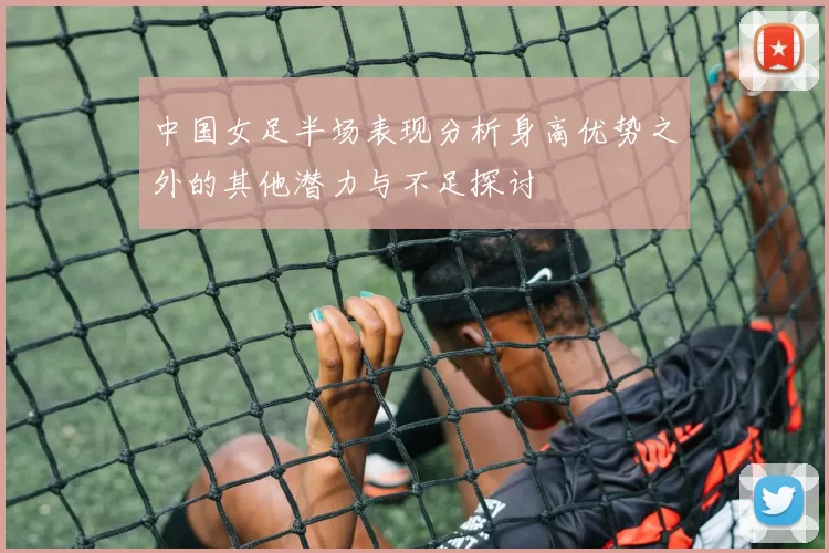 中国女足半场表现分析身高优势之外的其他潜力与不足探讨