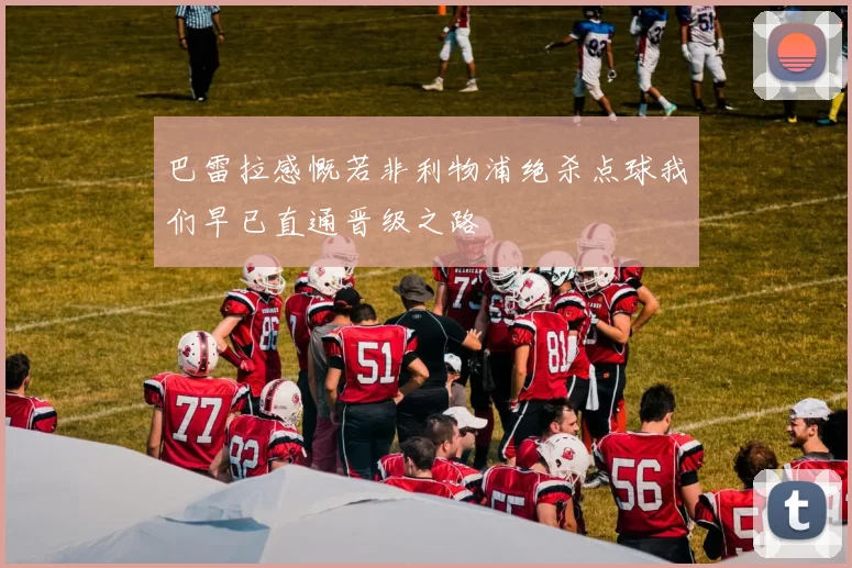 巴雷拉感慨若非利物浦绝杀点球我们早已直通晋级之路