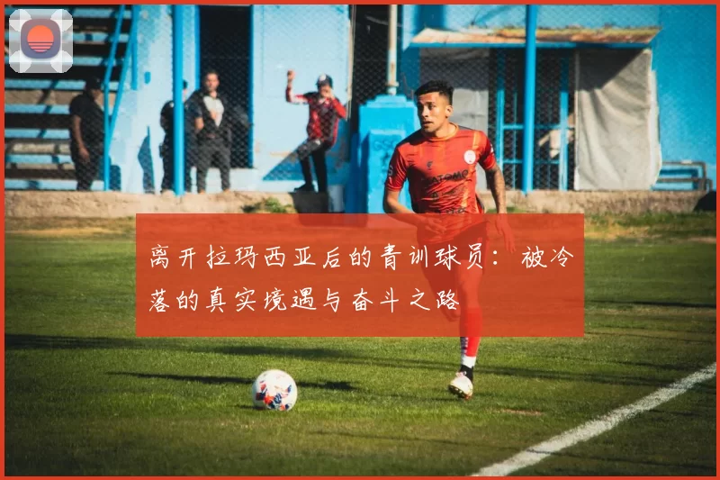 离开拉玛西亚后的青训球员：被冷落的真实境遇与奋斗之路