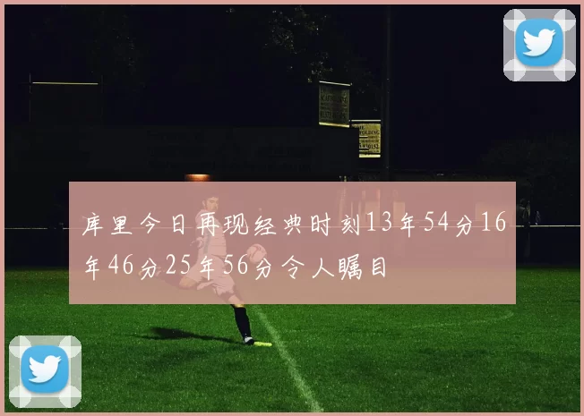 库里今日再现经典时刻13年54分16年46分25年56分令人瞩目