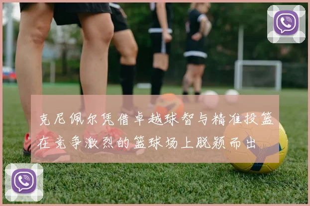克尼佩尔凭借卓越球智与精准投篮在竞争激烈的篮球场上脱颖而出