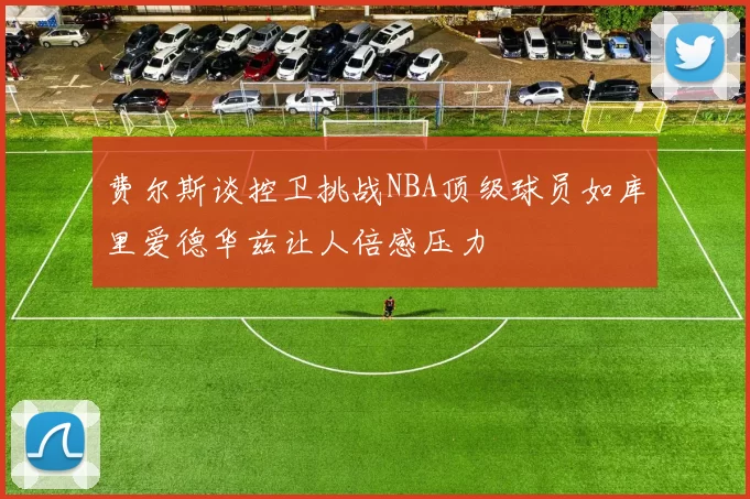 费尔斯谈控卫挑战NBA顶级球员如库里爱德华兹让人倍感压力
