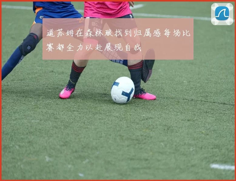 道苏姆在森林狼找到归属感每场比赛都全力以赴展现自我