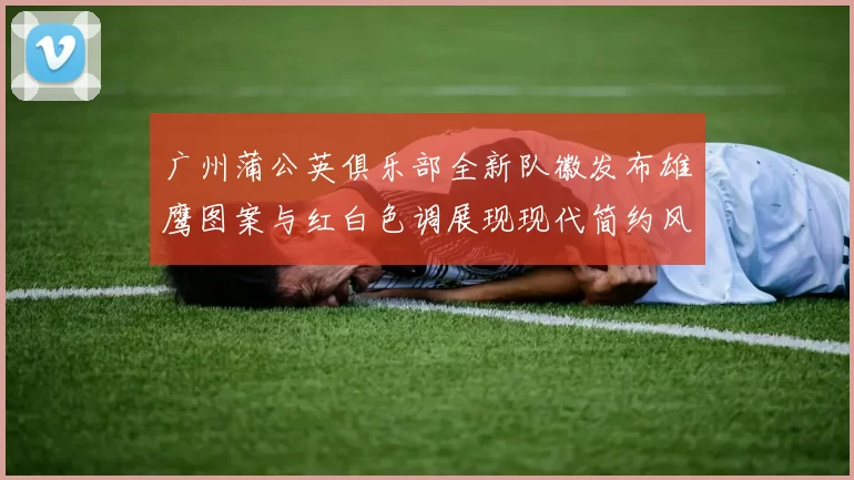 广州蒲公英俱乐部全新队徽发布雄鹰图案与红白色调展现现代简约风格