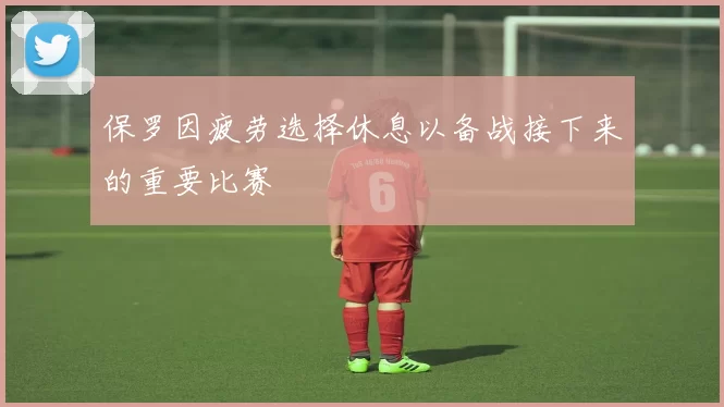 保罗因疲劳选择休息以备战接下来的重要比赛