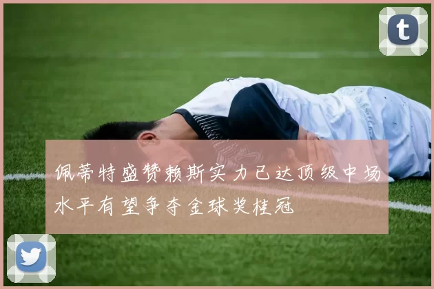 佩蒂特盛赞赖斯实力已达顶级中场水平有望争夺金球奖桂冠