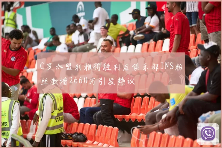 C罗加盟利雅得胜利后俱乐部INS粉丝激增2660万引发热议