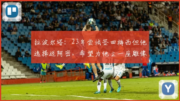 拉波尔塔：23年尝试签回梅西但他选择迈阿密，希望为他立一座雕像