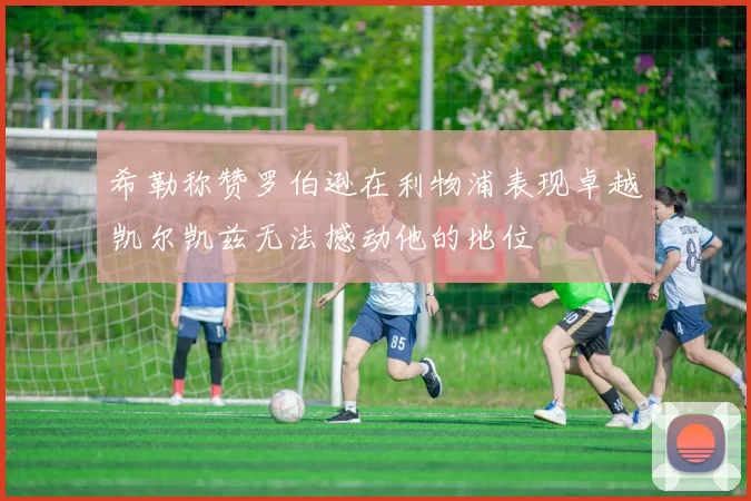 希勒称赞罗伯逊在利物浦表现卓越凯尔凯兹无法撼动他的地位