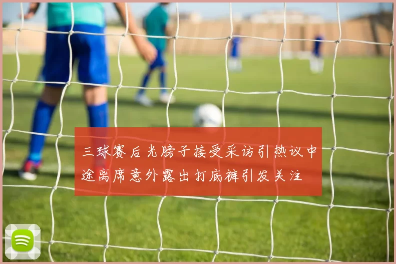 三球赛后光膀子接受采访引热议中途离席意外露出打底裤引发关注