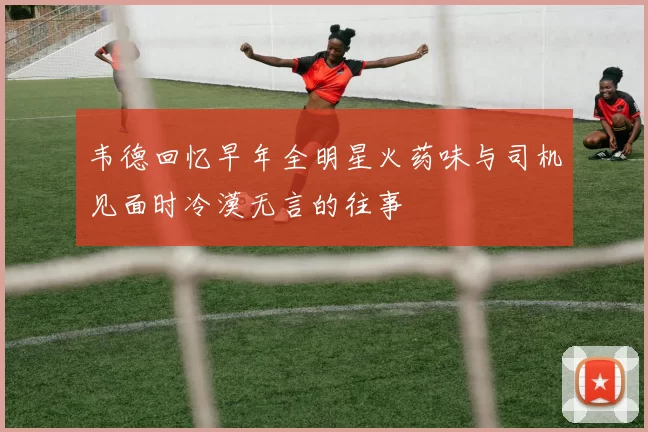 韦德回忆早年全明星火药味与司机见面时冷漠无言的往事