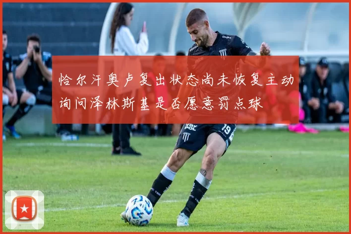 恰尔汗奥卢复出状态尚未恢复主动询问泽林斯基是否愿意罚点球