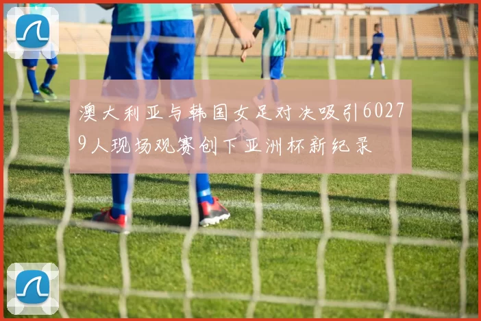 澳大利亚与韩国女足对决吸引60279人现场观赛创下亚洲杯新纪录