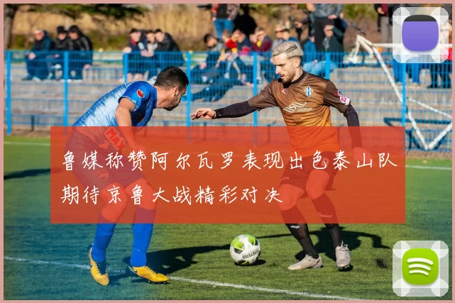 鲁媒称赞阿尔瓦罗表现出色泰山队期待京鲁大战精彩对决