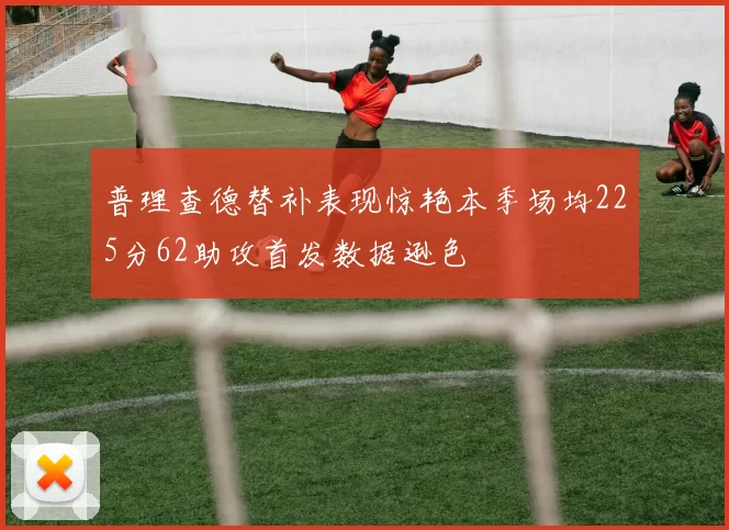 普理查德替补表现惊艳本季场均225分62助攻首发数据逊色