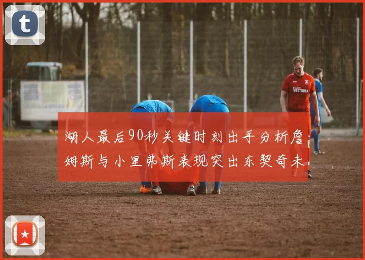 湖人最后90秒关键时刻出手分析詹姆斯与小里弗斯表现突出东契奇未能发力