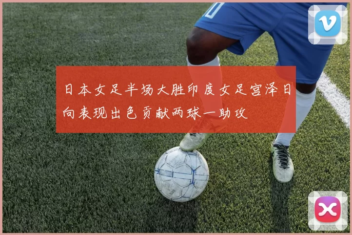 日本女足半场大胜印度女足宫泽日向表现出色贡献两球一助攻